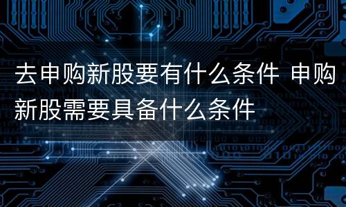 去申购新股要有什么条件 申购新股需要具备什么条件