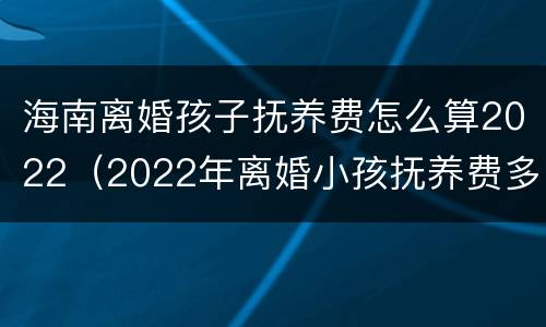 海南离婚孩子抚养费怎么算2022（2022年离婚小孩抚养费多少）