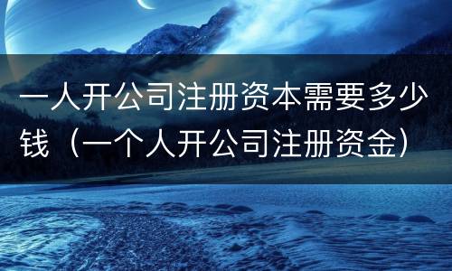 一人开公司注册资本需要多少钱（一个人开公司注册资金）