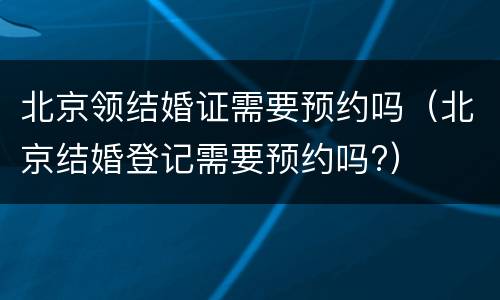 北京领结婚证需要预约吗（北京结婚登记需要预约吗?）