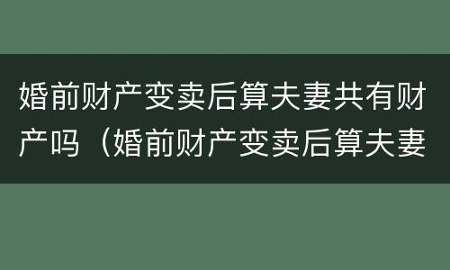 婚前财产变卖后算夫妻共有财产吗（婚前财产变卖后算夫妻共有财产吗法律）