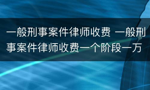 一般刑事案件律师收费 一般刑事案件律师收费一个阶段一万高吗