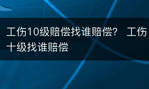 工伤10级赔偿找谁赔偿？ 工伤十级找谁赔偿