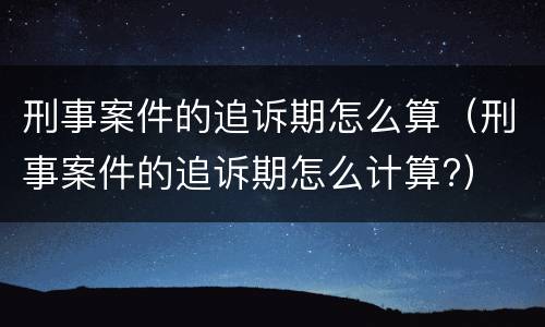 刑事案件的追诉期怎么算（刑事案件的追诉期怎么计算?）
