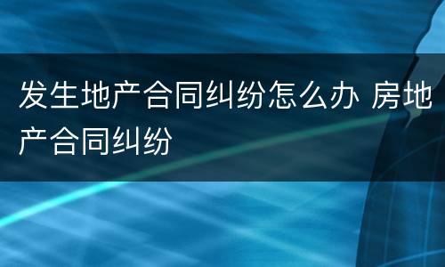发生地产合同纠纷怎么办 房地产合同纠纷