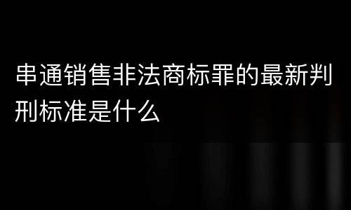串通销售非法商标罪的最新判刑标准是什么