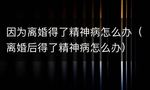 因为离婚得了精神病怎么办（离婚后得了精神病怎么办）