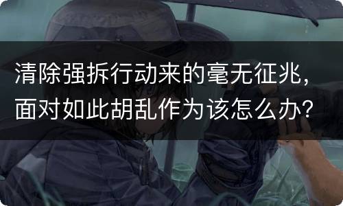 清除强拆行动来的毫无征兆，面对如此胡乱作为该怎么办？