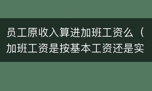 员工原收入算进加班工资么（加班工资是按基本工资还是实际工资）