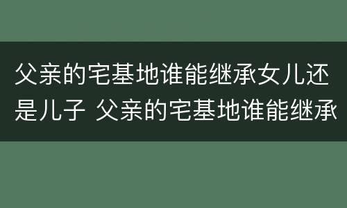 父亲的宅基地谁能继承女儿还是儿子 父亲的宅基地谁能继承女儿还是儿子的房产