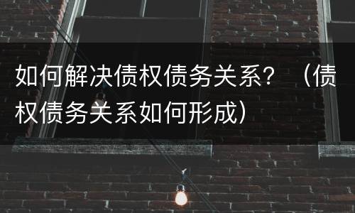 如何解决债权债务关系？（债权债务关系如何形成）