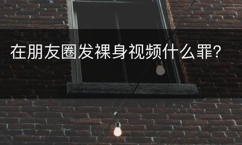 在朋友圈发裸身视频什么罪？