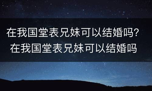 在我国堂表兄妹可以结婚吗？ 在我国堂表兄妹可以结婚吗