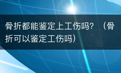 骨折都能鉴定上工伤吗？（骨折可以鉴定工伤吗）