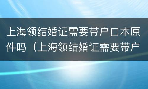 上海领结婚证需要带户口本原件吗（上海领结婚证需要带户口本原件吗）