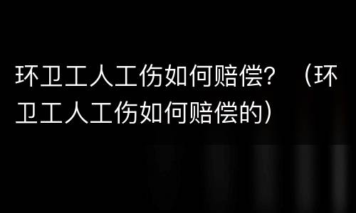 环卫工人工伤如何赔偿？（环卫工人工伤如何赔偿的）