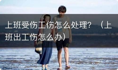 上班受伤工伤怎么处理？（上班出工伤怎么办）