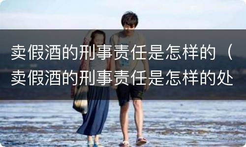 卖假酒的刑事责任是怎样的（卖假酒的刑事责任是怎样的处罚）