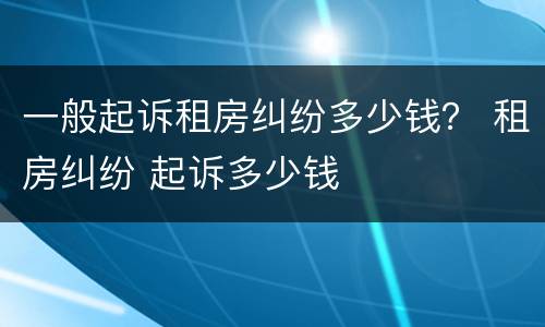 一般起诉租房纠纷多少钱？ 租房纠纷 起诉多少钱
