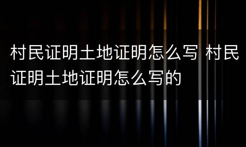 村民证明土地证明怎么写 村民证明土地证明怎么写的