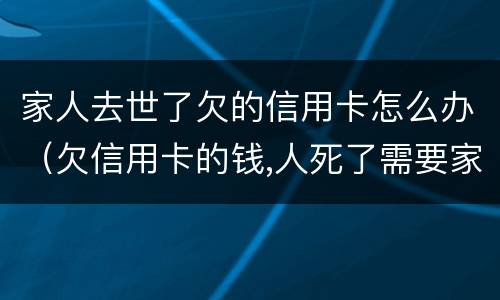 家人去世了欠的信用卡怎么办（欠信用卡的钱,人死了需要家人还吗）