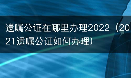 遗嘱公证在哪里办理2022（2021遗嘱公证如何办理）