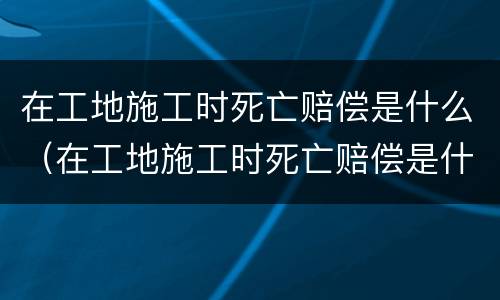 在工地施工时死亡赔偿是什么（在工地施工时死亡赔偿是什么责任）