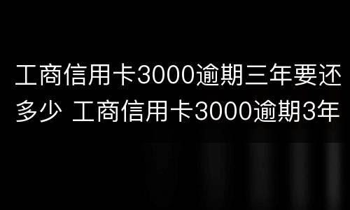 工商信用卡3000逾期三年要还多少 工商信用卡3000逾期3年大概要还多少