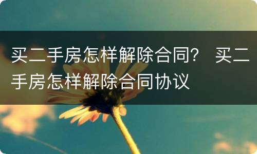 买二手房怎样解除合同？ 买二手房怎样解除合同协议