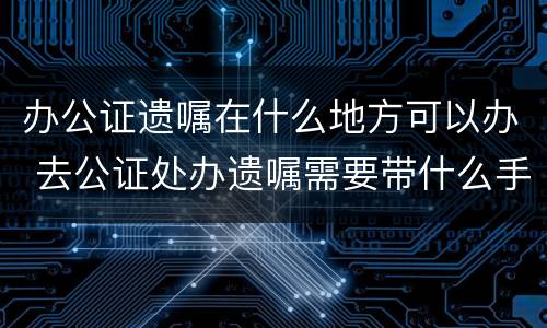 办公证遗嘱在什么地方可以办 去公证处办遗嘱需要带什么手续