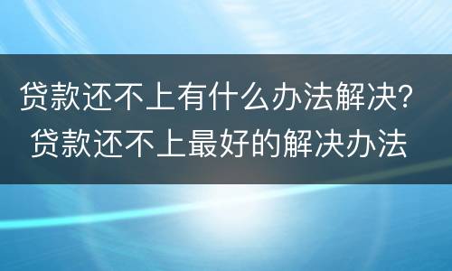 贷款还不上有什么办法解决？ 贷款还不上最好的解决办法