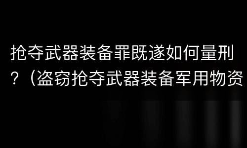 抢夺武器装备罪既遂如何量刑?（盗窃抢夺武器装备军用物资罪）