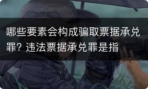 哪些要素会构成骗取票据承兑罪? 违法票据承兑罪是指