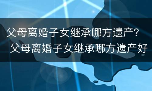 父母离婚子女继承哪方遗产？ 父母离婚子女继承哪方遗产好