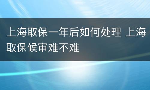 上海取保一年后如何处理 上海取保候审难不难