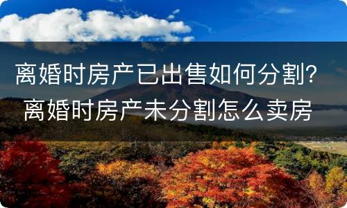 离婚时房产已出售如何分割？ 离婚时房产未分割怎么卖房