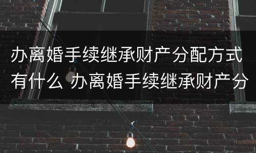 办离婚手续继承财产分配方式有什么 办离婚手续继承财产分配方式有什么要求