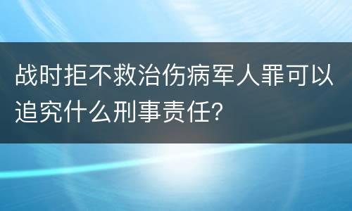 战时拒不救治伤病军人罪可以追究什么刑事责任？