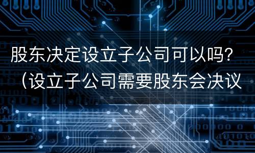 股东决定设立子公司可以吗？（设立子公司需要股东会决议吗）