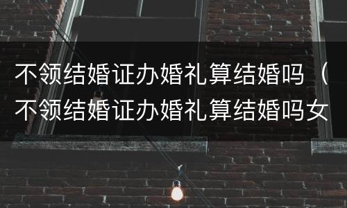 不领结婚证办婚礼算结婚吗（不领结婚证办婚礼算结婚吗女方）