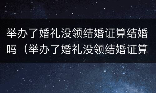 举办了婚礼没领结婚证算结婚吗（举办了婚礼没领结婚证算结婚吗知乎）