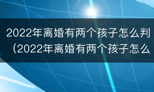 2022年离婚有两个孩子怎么判（2022年离婚有两个孩子怎么判的）