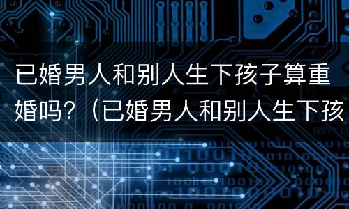 已婚男人和别人生下孩子算重婚吗?（已婚男人和别人生下孩子算重婚吗知乎）