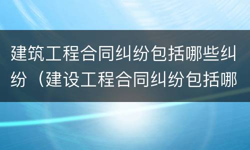 建筑工程合同纠纷包括哪些纠纷（建设工程合同纠纷包括哪些）