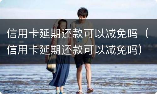 信用卡延期还款可以减免吗（信用卡延期还款可以减免吗）
