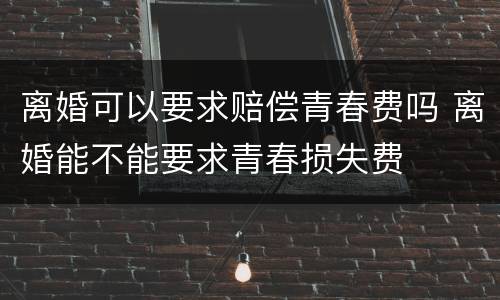 离婚可以要求赔偿青春费吗 离婚能不能要求青春损失费