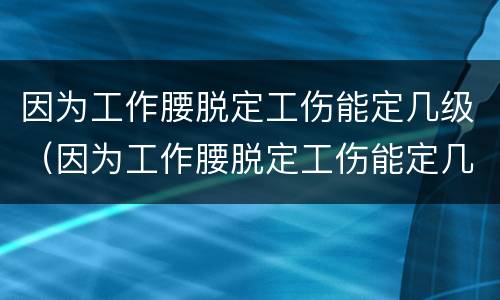因为工作腰脱定工伤能定几级（因为工作腰脱定工伤能定几级工伤）