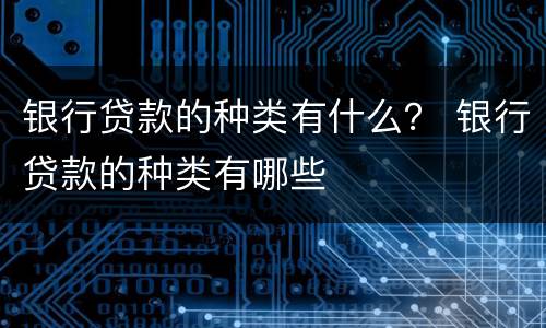 银行贷款的种类有什么？ 银行贷款的种类有哪些