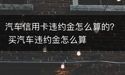 汽车信用卡违约金怎么算的？ 买汽车违约金怎么算