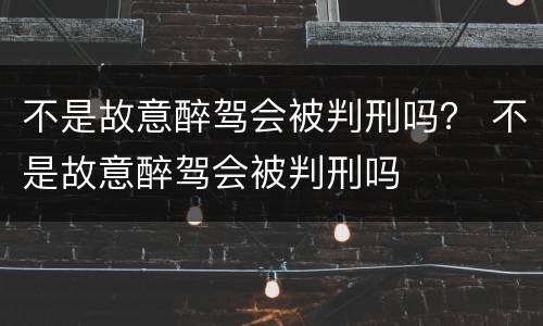 不是故意醉驾会被判刑吗？ 不是故意醉驾会被判刑吗